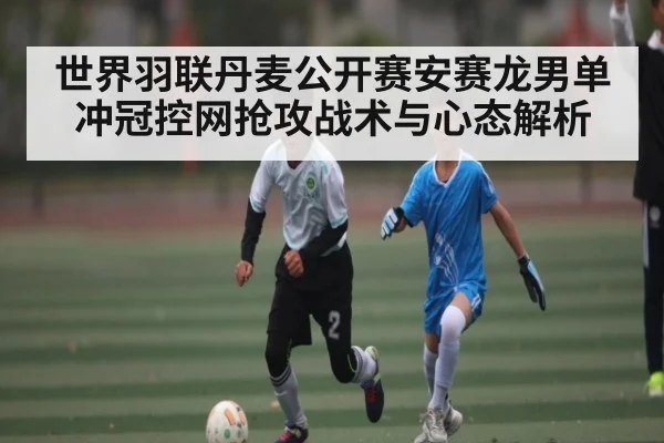 世界羽联丹麦公开赛安赛龙男单冲冠控网抢攻战术与心态解析 - kaiyun